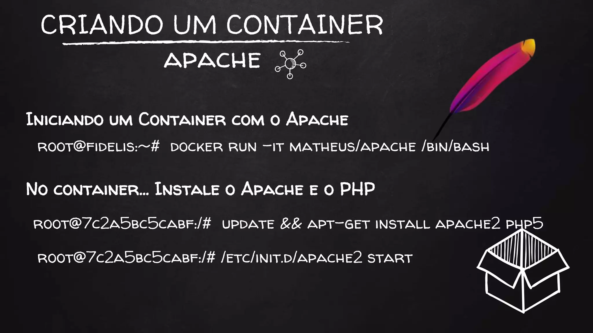 CRIANDO UM CONTAINER
apache
Iniciando um Container com o Apache
root@fidelis:~# docker run -it matheus/apache /bin/bash
root@7c2a5bc5cabf:/# update && apt-get install apache2 php5
No container… Instale o Apache e o PHP
root@7c2a5bc5cabf:/# /etc/init.d/apache2 start
 
