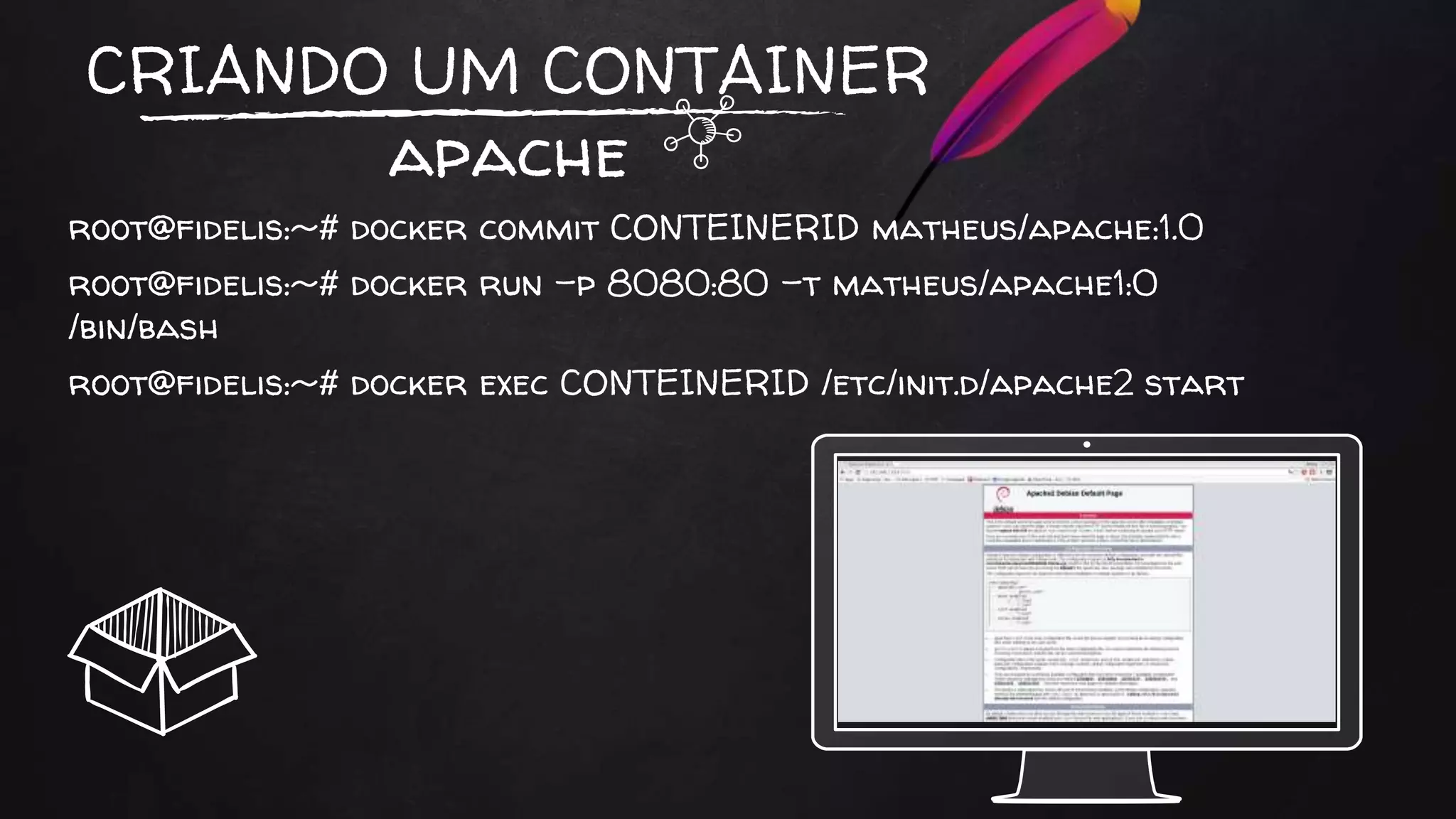 CRIANDO UM CONTAINER
apache
root@fidelis:~# docker commit CONTEINERID matheus/apache:1.0
root@fidelis:~# docker run -p 8080:80 -t matheus/apache1:0
/bin/bash
root@fidelis:~# docker exec CONTEINERID /etc/init.d/apache2 start
 