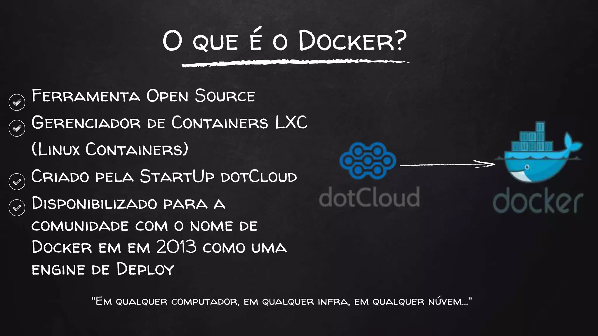 O que é o Docker?
Ferramenta Open Source
Gerenciador de Containers LXC
(Linux Containers)
Criado pela StartUp dotCloud
Disponibilizado para a
comunidade com o nome de
Docker em em 2013 como uma
engine de Deploy
"Em qualquer computador, em qualquer infra, em qualquer núvem..."
 