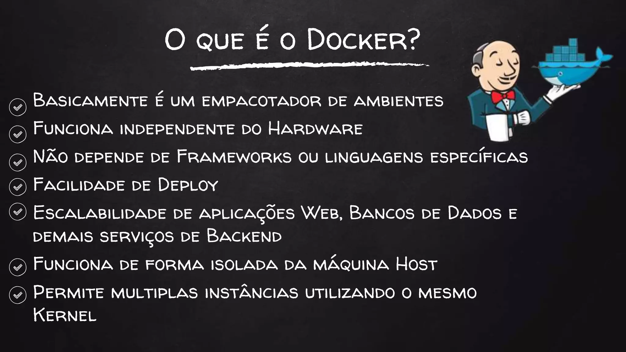 O que é o Docker?
Basicamente é um empacotador de ambientes
Funciona independente do Hardware
Não depende de Frameworks ou linguagens específicas
Facilidade de Deploy
Escalabilidade de aplicações Web, Bancos de Dados e
demais serviços de Backend
Funciona de forma isolada da máquina Host
Permite multiplas instâncias utilizando o mesmo
Kernel
 