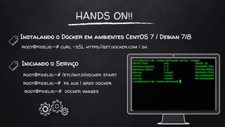 HANDS ON!!
Instalando o Docker em ambientes CentOS 7 / Debian 7/8
root@fidelis:~# curl -sSL https://get.docker.com | sh
Iniciando o Serviço
root@fidelis:~# /etc/init.d/docker start
root@fidelis:~# ps aux | grep docker
root@fidelis:~# docker images
 