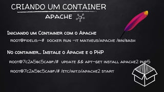 CRIANDO UM CONTAINER
apache
Iniciando um Container com o Apache
root@fidelis:~# docker run -it matheus/apache /bin/bash
root@7c2a5bc5cabf:/# update && apt-get install apache2 php5
No container… Instale o Apache e o PHP
root@7c2a5bc5cabf:/# /etc/init.d/apache2 start
 