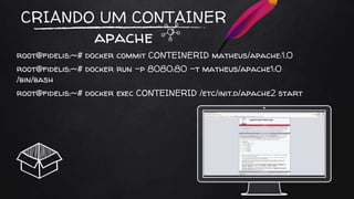 CRIANDO UM CONTAINER
apache
root@fidelis:~# docker commit CONTEINERID matheus/apache:1.0
root@fidelis:~# docker run -p 8080:80 -t matheus/apache1:0
/bin/bash
root@fidelis:~# docker exec CONTEINERID /etc/init.d/apache2 start
 
