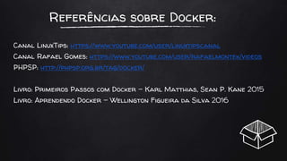 Referências sobre Docker:
Canal LinuxTips: https://www.youtube.com/user/linuxtipscanal
Canal Rafael Gomes: https://www.youtube.com/user/rafaelmontek/videos
PHPSP: http://phpsp.org.br/tag/docker/
Livro: Primeiros Passos com Docker - Karl Matthias, Sean P. Kane 2015
Livro: Aprendendo Docker - Wellington Figueira da Silva 2016
 