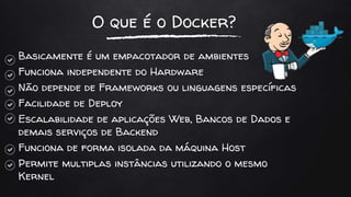 O que é o Docker?
Basicamente é um empacotador de ambientes
Funciona independente do Hardware
Não depende de Frameworks ou linguagens específicas
Facilidade de Deploy
Escalabilidade de aplicações Web, Bancos de Dados e
demais serviços de Backend
Funciona de forma isolada da máquina Host
Permite multiplas instâncias utilizando o mesmo
Kernel
 