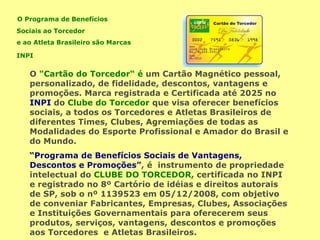 O Programa de Benefícios
Sociais ao Torcedor
e ao Atleta Brasileiro são Marcas
INPI
O "Cartão do Torcedor“ é um Cartão Magnético pessoal,
personalizado, de fidelidade, descontos, vantagens e
promoções. Marca registrada e Certificada até 2025 no
INPI do Clube do Torcedor que visa oferecer benefícios
sociais, a todos os Torcedores e Atletas Brasileiros de
diferentes Times, Clubes, Agremiações de todas as
Modalidades do Esporte Profissional e Amador do Brasil e
do Mundo.
“Programa de Benefícios Sociais de Vantagens,
Descontos e Promoções”, é instrumento de propriedade
intelectual do CLUBE DO TORCEDOR, certificada no INPI
e registrado no 8º Cartório de idéias e direitos autorais
de SP, sob o nº 1139523 em 05/12/2008, com objetivo
de conveniar Fabricantes, Empresas, Clubes, Associações
e Instituições Governamentais para oferecerem seus
produtos, serviços, vantagens, descontos e promoções
aos Torcedores e Atletas Brasileiros.
 