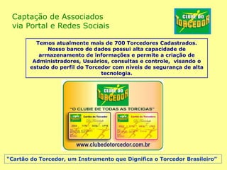 Captação de Associados
via Portal e Redes Sociais
Temos atualmente mais de 700 Torcedores Cadastrados.
Nosso banco de dados possui alta capacidade de
armazenamento de informações e permite a criação de
Administradores, Usuários, consultas e controle, visando o
estudo do perfil do Torcedor com níveis de segurança de alta
tecnologia.
“Cartão do Torcedor, um Instrumento que Dignifica o Torcedor Brasileiro”
 