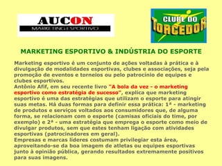 MARKETING ESPORTIVO & INDÚSTRIA DO ESPORTE
Marketing esportivo é um conjunto de ações voltadas à prática e à
divulgação de modalidades esportivas, clubes e associações, seja pela
promoção de eventos e torneios ou pelo patrocínio de equipes e
clubes esportivos.
Antônio Afif, em seu recente livro "A bola da vez - o marketing
esportivo como estratégia de sucesso", explica que marketing
esportivo é uma das estratégias que utilizam o esporte para atingir
suas metas. Há duas formas para definir essa prática: 1ª - marketing
de produtos e serviços voltados aos consumidores que, de alguma
forma, se relacionam com o esporte (camisas oficiais do time, por
exemplo) e 2ª - uma estratégia que emprega o esporte como meio de
divulgar produtos, sem que estes tenham ligação com atividades
esportivas (patrocinadores em geral).
Empresas e marcas líderes costumam privilegiar esta área,
aproveitando-se da boa imagem de atletas ou equipes esportivas
junto à opinião pública, gerando resultados extremamente positivos
para suas imagens.
 