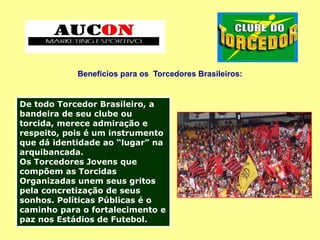 Benefícios para os Torcedores Brasileiros:
De todo Torcedor Brasileiro, a
bandeira de seu clube ou
torcida, merece admiração e
respeito, pois é um instrumento
que dá identidade ao “lugar” na
arquibancada.
Os Torcedores Jovens que
compõem as Torcidas
Organizadas unem seus gritos
pela concretização de seus
sonhos. Políticas Públicas é o
caminho para o fortalecimento e
paz nos Estádios de Futebol.
 