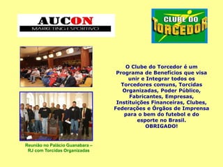 O Clube do Torcedor é um
Programa de Benefícios que visa
unir e Integrar todos os
Torcedores comuns, Torcidas
Organizadas, Poder Público,
Fabricantes, Empresas,
Instituições Financeiras, Clubes,
Federações e Órgãos de Imprensa
para o bem do futebol e do
esporte no Brasil.
OBRIGADO!
Reunião no Palácio Guanabara –
RJ com Torcidas Organizadas
 