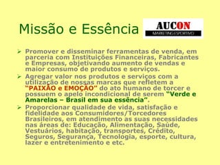 Missão e Essência
 Promover e disseminar ferramentas de venda, em
parceria com Instituições Financeiras, Fabricantes
e Empresas, objetivando aumento de vendas e
maior consumo de produtos e serviços.
 Agregar valor nos produtos e serviços com a
utilização de nossas marcas que refletem a
“PAIXÃO e EMOÇÃO” do ato humano de torcer e
possuem o apelo incondicional de serem “Verde e
Amarelas – Brasil em sua essência”.
 Proporcionar qualidade de vida, satisfação e
fidelidade aos Consumidores/Torcedores
Brasileiros, em atendimento as suas necessidades
nas áreas de: Educação, Alimentação, Saúde,
Vestuários, habitação, transportes, Crédito,
Seguros, Segurança, Tecnologia, esporte, cultura,
lazer e entretenimento e etc.
 