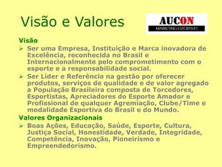 Visão e Valores
Visão
 Ser uma Empresa, Instituição e Marca inovadora de
Excelência, reconhecida no Brasil e
Internacionalmente pelo comprometimento com o
esporte e a responsabilidade social.
 Ser Líder e Referência na gestão por oferecer
produtos, serviços de qualidade e de valor agregado
a População Brasileira composta de Torcedores,
Esportistas, Apreciadores do Esporte Amador e
Profissional de qualquer Agremiação, Clube/Time e
modalidade Esportiva do Brasil e do Mundo.
Valores Organizacionais
 Boas Ações, Educação, Saúde, Esporte, Cultura,
Justiça Social, Honestidade, Verdade, Integridade,
Competência, Inovação, Pioneirismo e
Empreendedorismo.
 