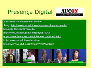 Presença Digital
Site: www.clubedotorcedor.com.br
Blog.: http://www.clubedotorcedoraucon.blogspot.com.br/
https://twitter.com/CTorcedor
http://www.linkedin.com/company/2531042
https://www.facebook.com/clubedotorcedorbrasileiro
Loja: www.clubedotorcedor.store
https://www.youtube.com/watch?v=vPtV3D3iIrI
Canal no Youtube: Clube do Torcedor 4 Programas
 