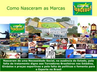 Como Nasceram as Marcas
Nasceram de uma Necessidade Social, na ausência do Estado, pela
falta de tratamento digno aos Torcedores Brasileiros nos Estádios,
Ginásios e praças esportivas e pela falta de políticas e fomento para
o Esporte no Brasil
 