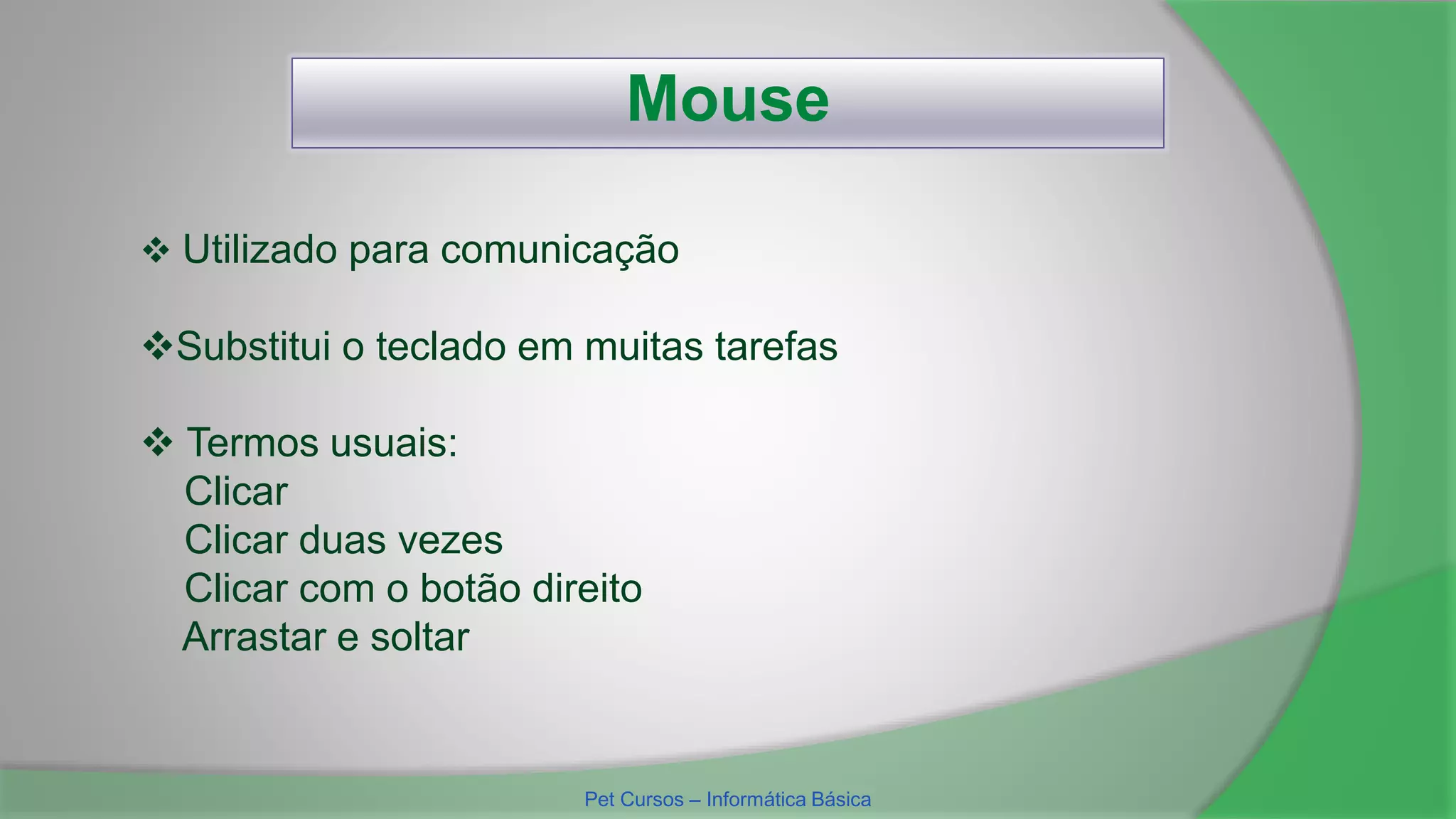 Mouse
 Termos usuais:
Clicar
Clicar duas vezes
Clicar com o botão direito
Arrastar e soltar
 Utilizado para comunicação
Substitui o teclado em muitas tarefas
Pet Cursos – Informática Básica
 