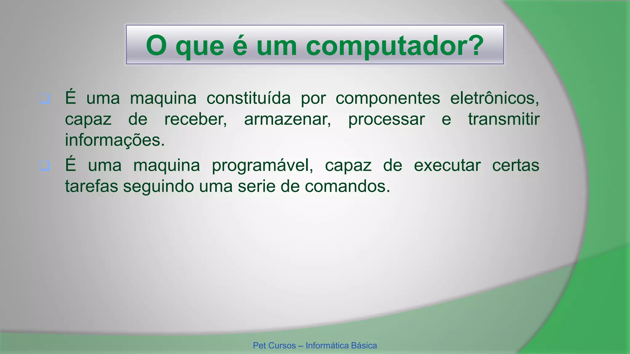 O que é um computador?
 É uma maquina constituída por componentes eletrônicos,
capaz de receber, armazenar, processar e transmitir
informações.
 É uma maquina programável, capaz de executar certas
tarefas seguindo uma serie de comandos.
Pet Cursos – Informática Básica
 