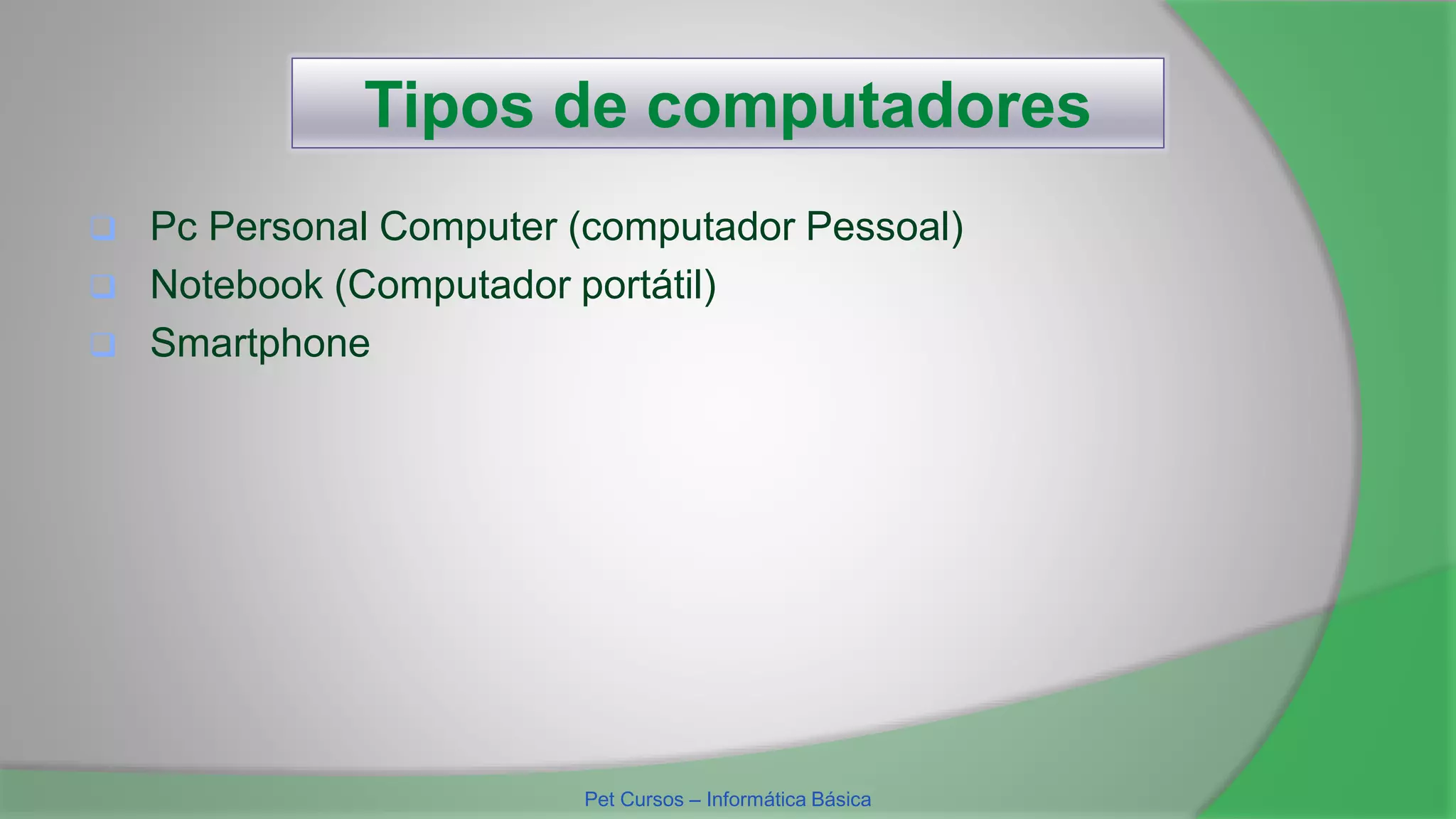 Tipos de computadores
 Pc Personal Computer (computador Pessoal)
 Notebook (Computador portátil)
 Smartphone
Pet Cursos – Informática Básica
 