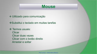 Mouse
 Termos usuais:
Clicar
Clicar duas vezes
Clicar com o botão direito
Arrastar e soltar
 Utilizado para comunicação
Substitui o teclado em muitas tarefas
Pet Cursos – Informática Básica
 