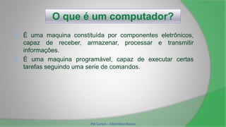 O que é um computador?
 É uma maquina constituída por componentes eletrônicos,
capaz de receber, armazenar, processar e transmitir
informações.
 É uma maquina programável, capaz de executar certas
tarefas seguindo uma serie de comandos.
Pet Cursos – Informática Básica
 