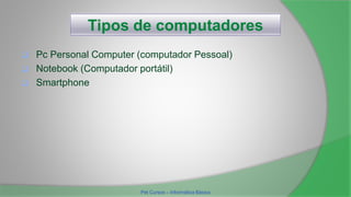 Tipos de computadores
 Pc Personal Computer (computador Pessoal)
 Notebook (Computador portátil)
 Smartphone
Pet Cursos – Informática Básica
 