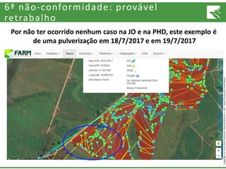 Copyright©2016FarmSolutionsMonitoramentoLTDA.Todososdireitosreservados.
6ª não-conformidade: provável
retrabalho
Por não ter ocorrido nenhum caso na JO e na PHD, este exemplo é
de uma pulverização em 18/7/2017 e em 19/7/2017
 