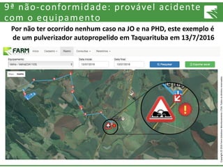 Copyright©2016FarmSolutionsMonitoramentoLTDA.Todososdireitosreservados.
9ª não-conformidade: provável acidente
com o equipamento
Por não ter ocorrido nenhum caso na JO e na PHD, este exemplo é
de um pulverizador autopropelido em Taquarituba em 13/7/2016
 