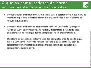 Copyright©2016FarmSolutionsMonitoramentoLTDA.Todososdireitosreservados.
O que os computadores de bordo
normalmente fazem 3 atividades:
• Computadores de bordo mostram na tela para o operador da máquina e/ou
trator na o que está acontecendo com o equipamento e dão o alarme se
houver alguns erros.
• Computadores de bordo se comunicam com um Centro de Operações
Agrícolas (COA ou Pentágono, na Raízen), mostrando o status de cada
equipamento da frota que tenha computador de bordo instalado.
• O sistema que recebe as informações dos computadores de bordo e que
inclui o COA também monta relatórios sobre o que aconteceu com os
equipamento monitorados, principalmente os tempos parados dos
equipamentos por motivo.
 
