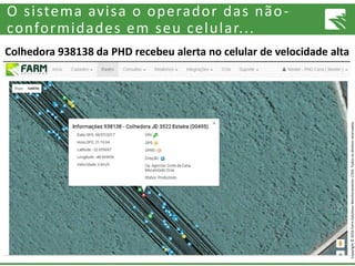 Copyright©2016FarmSolutionsMonitoramentoLTDA.Todososdireitosreservados.
O sistema avisa o operador das não-
conformidades em seu celular...
Colhedora 938138 da PHD recebeu alerta no celular de velocidade alta
 