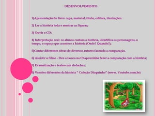 DESENVOLVIMENTO1)Apresentação do livro: capa, material, título, editora, ilustrações. 2) Ler a história toda e mostrar as figuras;3) Ouvir o CD; 4) Interpretação oral: os alunos contam a história, identifica os personagens, o tempo, o espaço que acontece a história (Onde? Quando?); 5)Contar diferentes obras de diversos autores fazendo a comparação. 6) Assistir o filme - Deu a Louca na Chapeuzinho fazer a comparação com a história;7) Dramatização e teatro com dedoches; 8) Versões diferentes da história “ Coleção Disquinho” (www. Youtube.com.br)