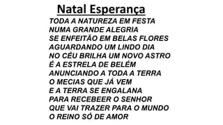 Natal Esperança
TODA A NATUREZA EM FESTA
NUMA GRANDE ALEGRIA
SE ENFEITÃO EM BELAS FLORES
AGUARDANDO UM LINDO DIA
NO CÉU BRILHA UM NOVO ASTRO
É A ESTRELA DE BELÉM
ANUNCIANDO A TODA A TERRA
O MECIAS QUE JÁ VEM
E A TERRA SE ENGALANA
PARA RECEBEER O SENHOR
QUE VAI TRAZER PARA O MUNDO
O REINO SÓ DE AMOR
 