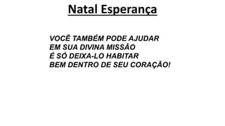 Natal Esperança
VOCÊ TAMBÉM PODE AJUDAR
EM SUA DIVINA MISSÃO
É SÓ DEIXA-LO HABITAR
BEM DENTRO DE SEU CORAÇÃO!
 