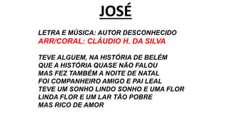 JOSÉ
LETRA E MÚSICA: AUTOR DESCONHECIDO
ARR/CORAL: CLÁUDIO H. DA SILVA
TEVE ALGUEM, NA HISTÓRIA DE BELÉM
QUE A HISTÓRIA QUASE NÃO FALOU
MAS FEZ TAMBÉM A NOITE DE NATAL
FOI COMPANHEIRO AMIGO E PAI LEAL
TEVE UM SONHO LINDO SONHO E UMA FLOR
LINDA FLOR E UM LAR TÃO POBRE
MAS RICO DE AMOR
 