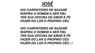 JOSÉ
OH! CARPINTEIRO DE NAZARÉ
INSPIRA O HOMEM A SER FIEL
TER SUA OFICINA DE AMOR E FÉ
FAZER DO LAR O PROPRIO CÉU
OH! CARPINTEIRO DE NAZARÉ
INSPIRA O HOMEM A SER FIEL
TER SUA OFICINA DE AMOR E FÉ
FAZER DO LAR O PROPRIO CÉU
FAZER DO LAR O PROPRIO CÉU...!
 