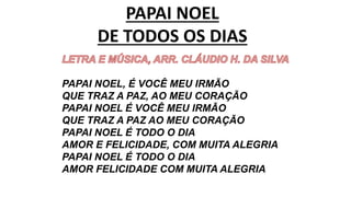 PAPAI NOEL
DE TODOS OS DIAS
PAPAI NOEL, É VOCÊ MEU IRMÃO
QUE TRAZ A PAZ, AO MEU CORAÇÃO
PAPAI NOEL É VOCÊ MEU IRMÃO
QUE TRAZ A PAZ AO MEU CORAÇÃO
PAPAI NOEL É TODO O DIA
AMOR E FELICIDADE, COM MUITA ALEGRIA
PAPAI NOEL É TODO O DIA
AMOR FELICIDADE COM MUITA ALEGRIA
 