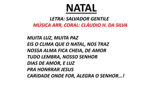 NATAL
LETRA: SALVADOR GENTILE
MÚSICA ARR, CORAL: CLÁUDIO H. DA SILVA
MUITA LUZ, MUITA PAZ
EIS O CLIMA QUE O NATAL, NOS TRAZ
NOSSA ALMA FICA CHEIA, DE AMOR
TUDO LEMBRA, NOSSO SENHOR
DIAS DE AMOR, E LUZ
PRA HONRRAR JESUS
CARIDADE ONDE FOR, ALEGRA O SENHOR...!
 