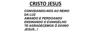 CRISTO JESUS
CONVIDANDO-NOS AO REINO
DA LUZ
AMANDO E PERDOANDO
ENSINANDO O EVANGELHO
TE AGRADECEMOS Ó DIVINO
JESUS...!
 