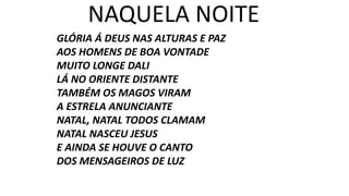 GLÓRIA Á DEUS NAS ALTURAS E PAZ
AOS HOMENS DE BOA VONTADE
MUITO LONGE DALI
LÁ NO ORIENTE DISTANTE
TAMBÉM OS MAGOS VIRAM
A ESTRELA ANUNCIANTE
NATAL, NATAL TODOS CLAMAM
NATAL NASCEU JESUS
E AINDA SE HOUVE O CANTO
DOS MENSAGEIROS DE LUZ
NAQUELA NOITE
 