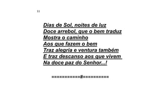 Dias de Sol, noites de luz
Doce arrebol, que o bem traduz
Mostra o caminho
Aos que fazem o bem
Traz alegria e ventura também
E traz descanso aos que vivem
Na doce paz do Senhor...!
===========#==========
11
 