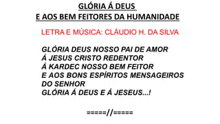 GLÓRIA Á DEUS
E AOS BEM FEITORES DA HUMANIDADE
LETRA E MÚSICA: CLÁUDIO H. DA SILVA
GLÓRIA DEUS NOSSO PAI DE AMOR
Á JESUS CRISTO REDENTOR
Á KARDEC NOSSO BEM FEITOR
E AOS BONS ESPÍRITOS MENSAGEIROS
DO SENHOR
GLÓRIA Á DEUS E Á JESEUS...!
=====//=====
 