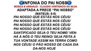 PAI NOSSO QUE ESTÁS NOS CÉUS/
PAI NOSSO QUE ESTÁS NOS CÉUS/
PAI NOSSO QUE ESTÁS NOS CÉUS/
PAI NOSSO QUE ESTÁS NOS CÉUS/
SANTIFICADO SEJA O TEU NOME/ VEN-
HÁ À NÓS O TEU REINO/ SEJA FEITA À
TUA VONTADE ASSIM NA TERRA COMO
NOS CÉUS/ O PÃO NOSSO DE CADA DIA
DA-NOS HOJE
 