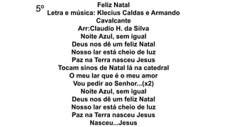 Feliz Natal
Letra e música: Klecius Caldas e Armando
Cavalcante
Arr:Claudio H. da Silva
Noite Azul, sem igual
Deus nos dê um feliz Natal
Nosso lar está cheio de luz
Paz na Terra nasceu Jesus
Tocam sinos de Natal lá na catedral
O meu lar que é o meu amor
Vou pedir ao Senhor...(x2)
Noite Azul, sem igual
Deus nos dê um feliz Natal
Nosso lar está cheio de luz
Paz na Terra nasceu Jesus
Nasceu...Jesus
5º
 