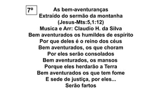 As bem-aventuranças
Extraído do sermão da montanha
(Jesus-Mts:5,1:12)
Musica e Arr: Claudio H. da Silva
Bem aventurados os humildes de espírito
Por que deles é o reino dos céus
Bem aventurados, os que choram
Por eles serão consolados
Bem aventurados, os mansos
Porque eles herdarão a Terra
Bem aventurados os que tem fome
E sede de justiça, por eles...
Serão fartos
7º
 