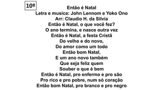 Então é Natal
Letra e musica: John Lennom e Yoko Ono
Arr: Claudio H. da Silvia
Então é Natal, o que você fez?
O ano termina, e nasce outra vez
Então é Natal, a festa Cristã
Do velho e do novo,
Do amor como um todo
Então bom Natal,
E um ano novo também
Que seja feliz quem
Souber o que é bem
Então é Natal, pro enfermo e pro são
Pro rico e pro pobre, num só coração
Então bom Natal, pro branco e pro negro
10º
 