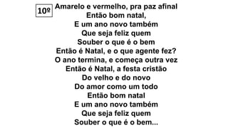 Amarelo e vermelho, pra paz afinal
Então bom natal,
E um ano novo também
Que seja feliz quem
Souber o que é o bem
Então é Natal, e o que agente fez?
O ano termina, e começa outra vez
Então é Natal, a festa cristão
Do velho e do novo
Do amor como um todo
Então bom natal
E um ano novo também
Que seja feliz quem
Souber o que é o bem...
10º
 