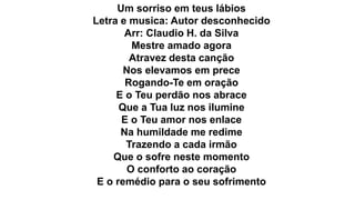 Um sorriso em teus lábios
Letra e musica: Autor desconhecido
Arr: Claudio H. da Silva
Mestre amado agora
Atravez desta canção
Nos elevamos em prece
Rogando-Te em oração
E o Teu perdão nos abrace
Que a Tua luz nos ilumine
E o Teu amor nos enlace
Na humildade me redime
Trazendo a cada irmão
Que o sofre neste momento
O conforto ao coração
E o remédio para o seu sofrimento
 