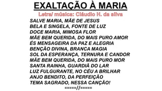 EXALTAÇÃO À MARIA
SALVE MARIA, MÃE DE JESUS
BELA E SINGELA, FONTE DE LUZ
DOCE MARIA, MIMOSA FLOR
MÃE BEM QUERIDA, DO MAIS PURO AMOR
ÉS MENSAGEIRA DA PAZ E ALEGRIA
BENÇÃO DIVINA, BRANCA MAGIA
SOL DA ESPERANÇA, TERNURA E CANDOR
MÃE BEM QUERIDA, DO MAIS PURO MOR
SANTA RAINHA, GUARDIÃ DO LAR
LUZ FULGURANTE, NO CÉU A BRILHAR
ANJO BENDITO, DA PERFEIÇÃO
TEMA SAGRADO, NESSA CANÇÃO!
=====//=====
 
