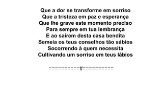 Que a dor se transforme em sorriso
Que a tristeza em paz e esperança
Que lhe grave este momento preciso
Para sempre em tua lembrança
E ao saírem desta casa bendita
Semeia os teus conselhos tão sábios
Socorrendo à quem necessita
Cultivando um sorriso em teus lábios
==========#==========
 
