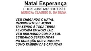 Natal Esperança
LETRA: JOSÉ TARCISIO GAIO
VEM CHEGANDO O NATAL
NASCIMENTO DE JESUS
TRASENDO Á TODA TERRA
ALVORADA EM NOVA LUZ
VEM BRILHANDO COMO O SOL
SEMEANDO ESPERANÇAS
NO CORAÇÃO DOS HOOMENS
COMO TAMBÉM DAS CRIANÇAS
 