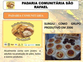 PADARIA COMUNITÁRIA
PADARIA COMUNITÁRIA SÃO
RAFAEL
Atualmente conta com jovens e
adultos na produção de pães, bolos
e outros produtos.
SURGIU COMO GRUPO
PRODUTIVO EM 2006
 