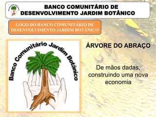 LOGO DO BANCO COMUNITÁRIO DE
DESENVOLVIMENTO JARDIM BOTÂNICO
ÁRVORE DO ABRAÇO
De mãos dadas,
construindo uma nova
economia
BANCO COMUNITÁRIO DE
DESENVOLVIMENTO JARDIM BOTÂNICO
 